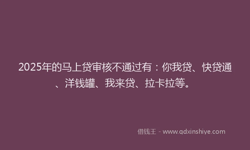 2025年的马上贷审核不通过有：你我贷、快贷通、洋钱罐、我来贷、拉卡拉等。