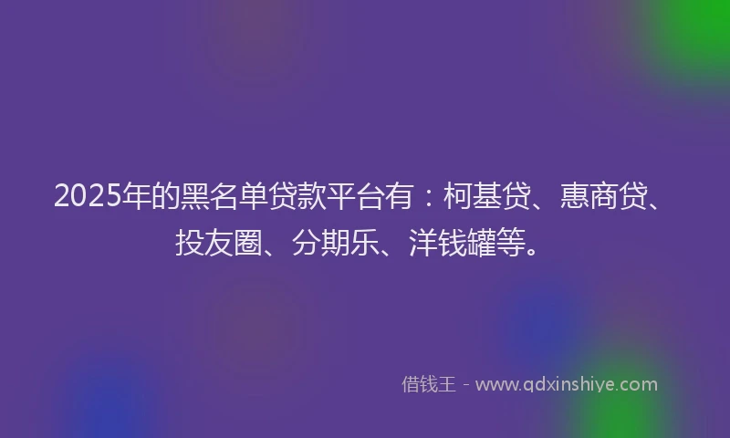 2025年的黑名单贷款平台有：柯基贷、惠商贷、投友圈、分期乐、洋钱罐等。