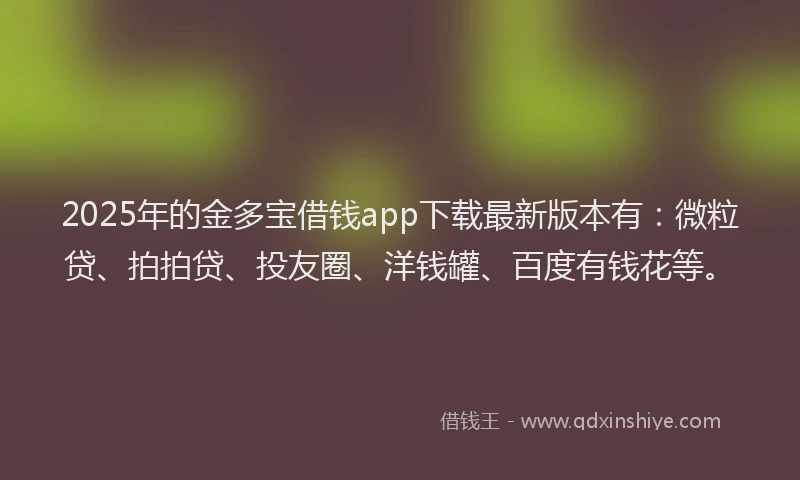 2025年的金多宝借钱app下载最新版本有：微粒贷、拍拍贷、投友圈、洋钱罐、百度有钱花等。