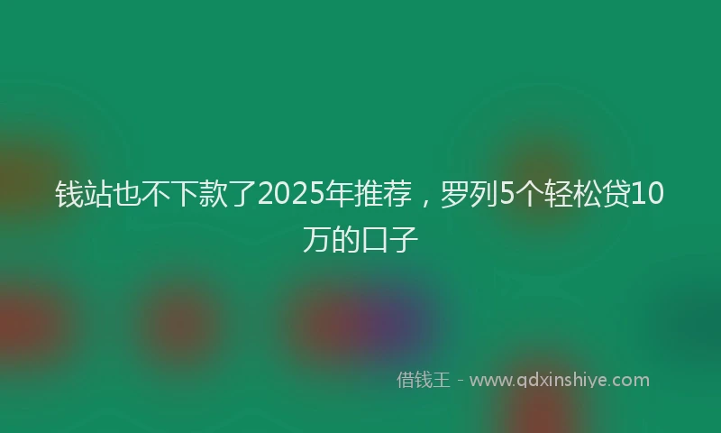 钱站也不下款了2025年推荐，罗列5个轻松贷10万的口子