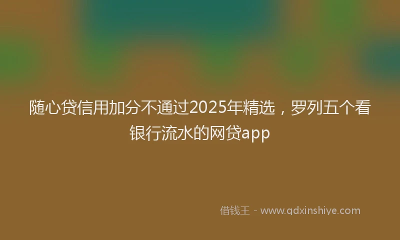 随心贷信用加分不通过2025年精选，罗列五个看银行流水的网贷app