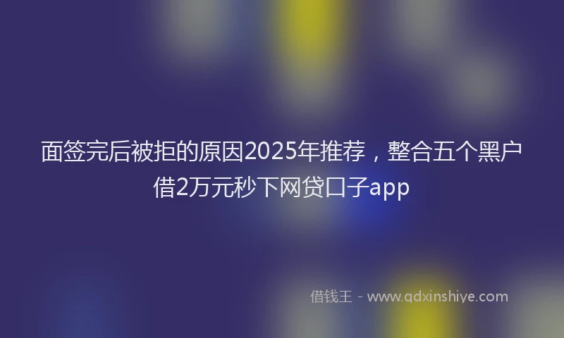 面签完后被拒的原因2025年推荐，整合五个黑户借2万元秒下网贷口子app