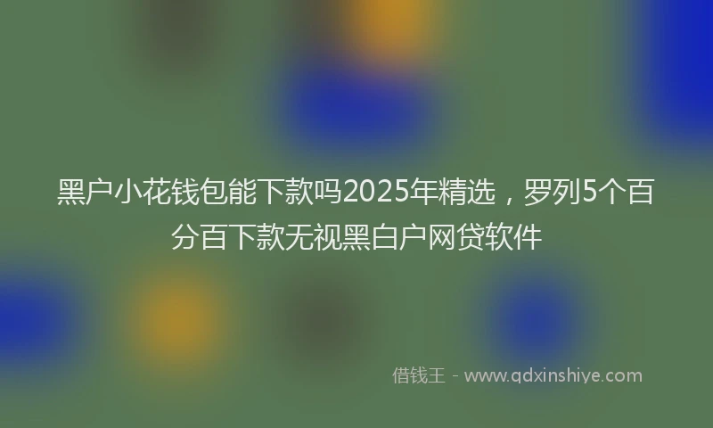 黑户小花钱包能下款吗2025年精选，罗列5个百分百下款无视黑白户网贷软件