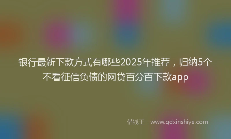 银行最新下款方式有哪些2025年推荐，归纳5个不看征信负债的网贷百分百下款app