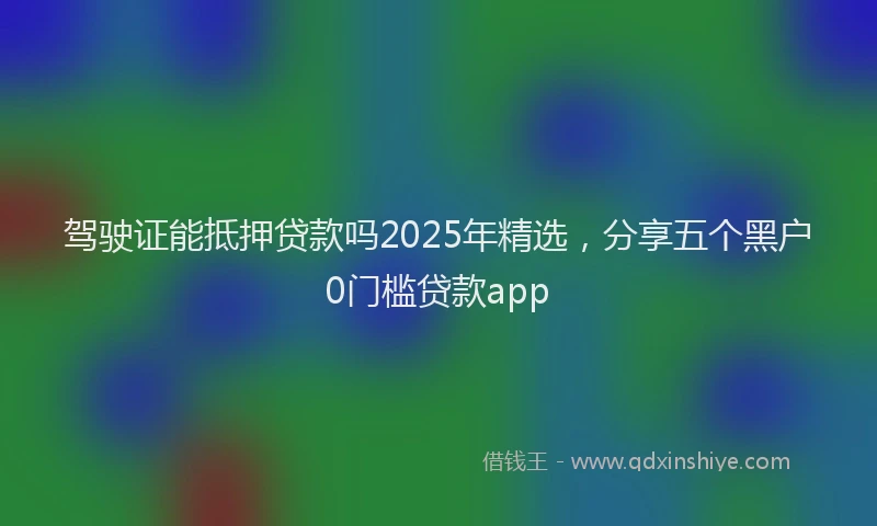 驾驶证能抵押贷款吗2025年精选，分享五个黑户0门槛贷款app