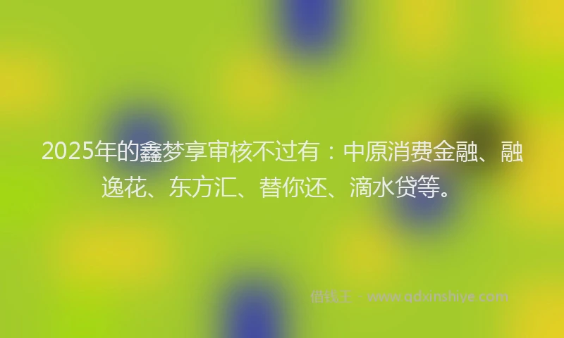 2025年的鑫梦享审核不过有：中原消费金融、融逸花、东方汇、替你还、滴水贷等。