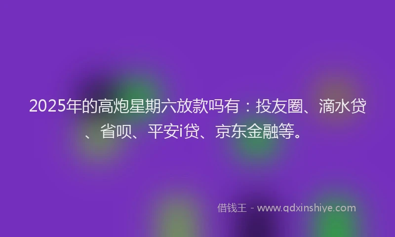 2025年的高炮星期六放款吗有：投友圈、滴水贷、省呗、平安i贷、京东金融等。