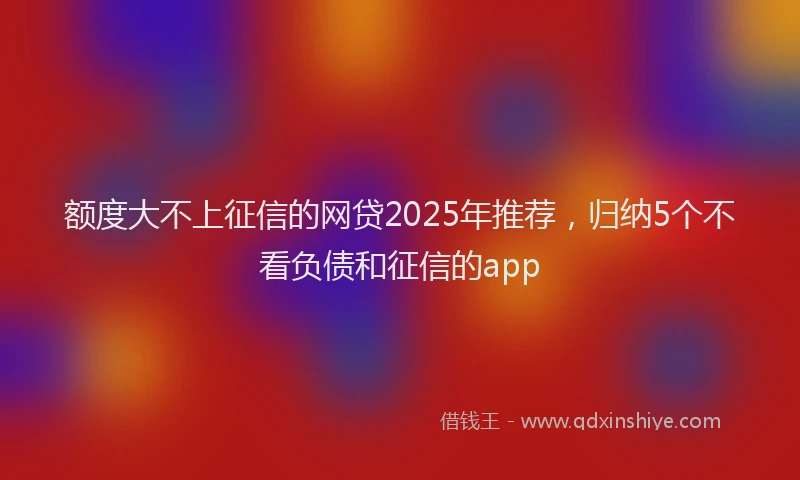 额度大不上征信的网贷2025年推荐，归纳5个不看负债和征信的app