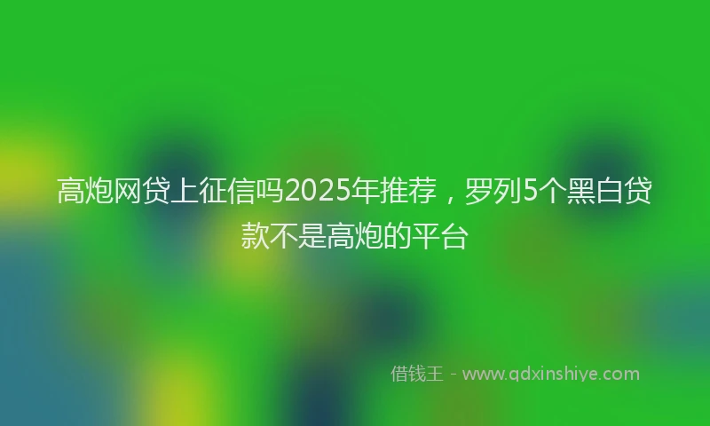 高炮网贷上征信吗2025年推荐，罗列5个黑白贷款不是高炮的平台