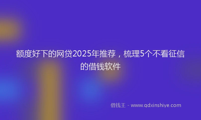 额度好下的网贷2025年推荐，梳理5个不看征信的借钱软件