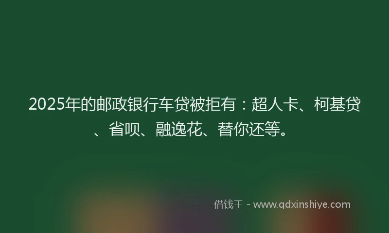 2025年的邮政银行车贷被拒有：超人卡、柯基贷、省呗、融逸花、替你还等。