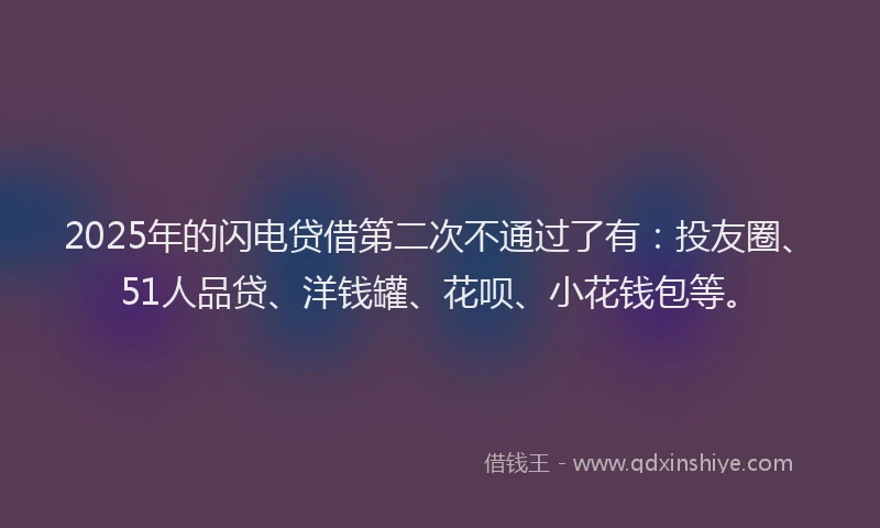 2025年的闪电贷借第二次不通过了有：投友圈、51人品贷、洋钱罐、花呗、小花钱包等。