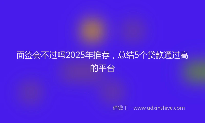 面签会不过吗2025年推荐，总结5个贷款通过高的平台