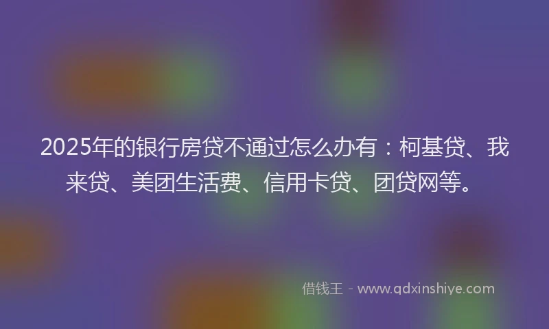 2025年的银行房贷不通过怎么办有：柯基贷、我来贷、美团生活费、信用卡贷、团贷网等。