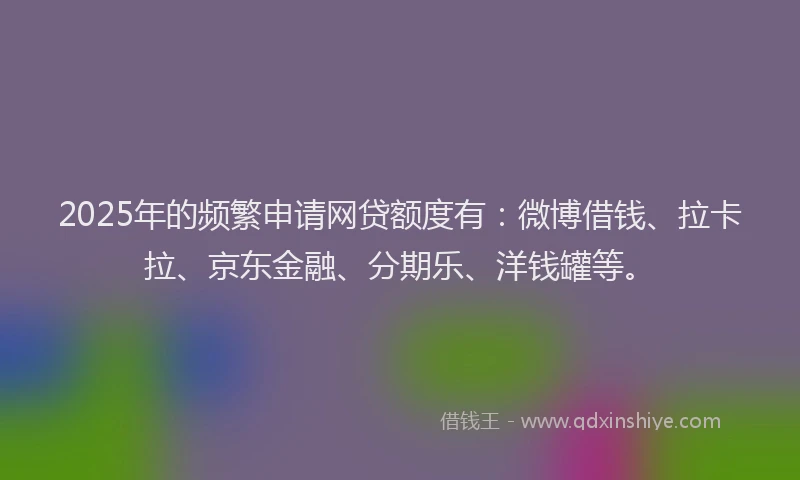 2025年的频繁申请网贷额度有：微博借钱、拉卡拉、京东金融、分期乐、洋钱罐等。