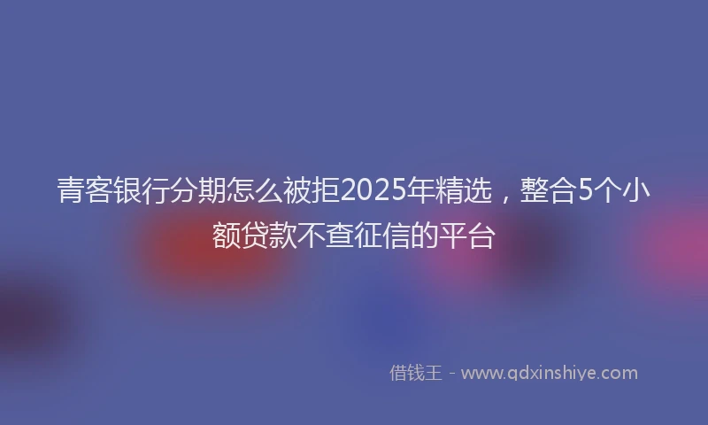 青客银行分期怎么被拒2025年精选，整合5个小额贷款不查征信的平台