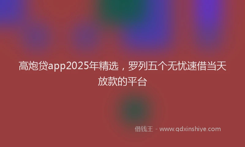 高炮贷app2025年精选，罗列五个无忧速借当天放款的平台