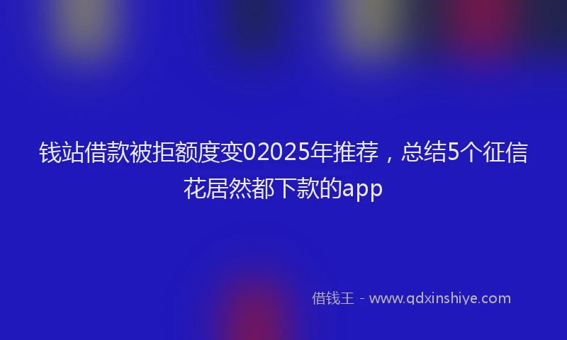 钱站借款被拒额度变02025年推荐，总结5个征信花居然都下款的app