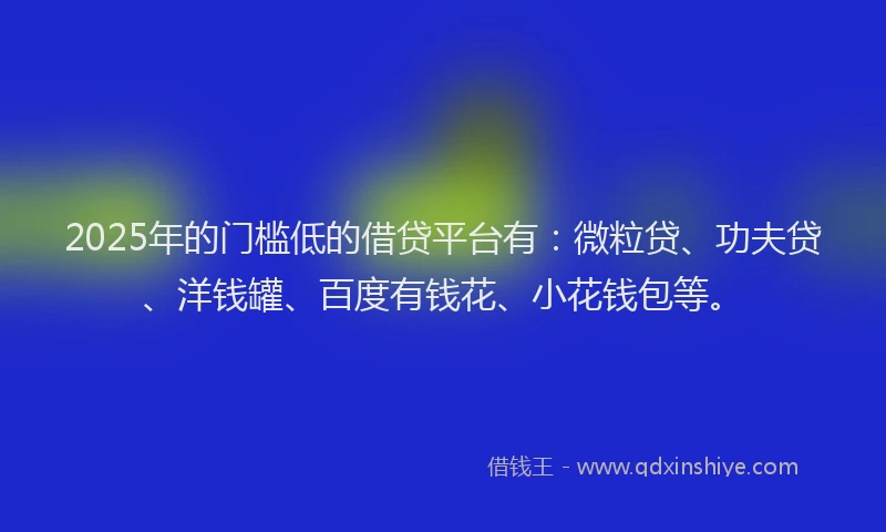 2025年的门槛低的借贷平台有：微粒贷、功夫贷、洋钱罐、百度有钱花、小花钱包等。
