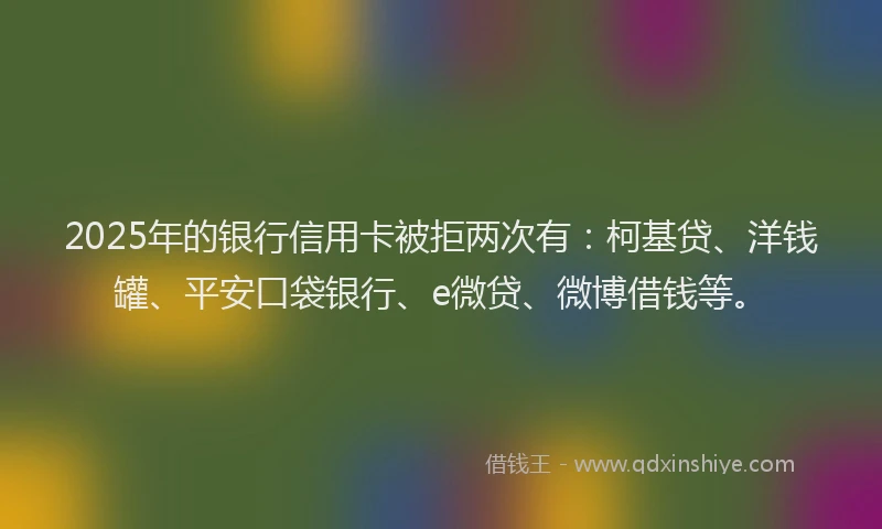 2025年的银行信用卡被拒两次有：柯基贷、洋钱罐、平安口袋银行、e微贷、微博借钱等。