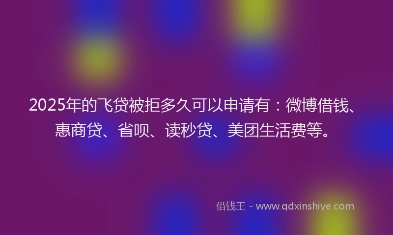 2025年的飞贷被拒多久可以申请有：微博借钱、惠商贷、省呗、读秒贷、美团生活费等。