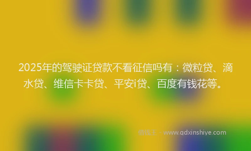 2025年的驾驶证贷款不看征信吗有：微粒贷、滴水贷、维信卡卡贷、平安i贷、百度有钱花等。