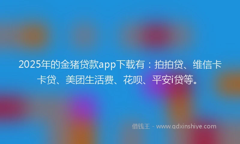 2025年的金猪贷款app下载有：拍拍贷、维信卡卡贷、美团生活费、花呗、平安i贷等。