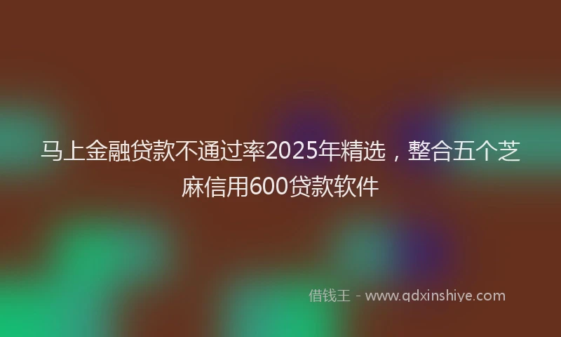 马上金融贷款不通过率2025年精选，整合五个芝麻信用600贷款软件