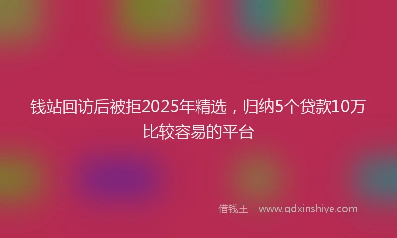 钱站回访后被拒2025年精选，归纳5个贷款10万比较容易的平台