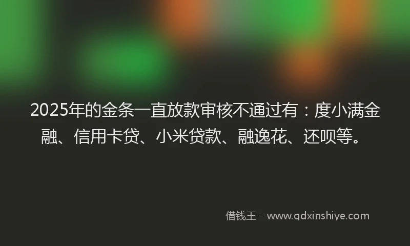 2025年的金条一直放款审核不通过有：度小满金融、信用卡贷、小米贷款、融逸花、还呗等。