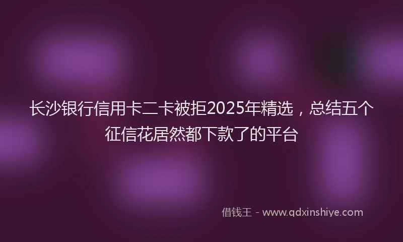长沙银行信用卡二卡被拒2025年精选，总结五个征信花居然都下款了的平台