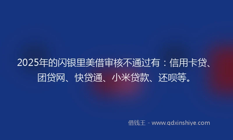2025年的闪银里美借审核不通过有：信用卡贷、团贷网、快贷通、小米贷款、还呗等。