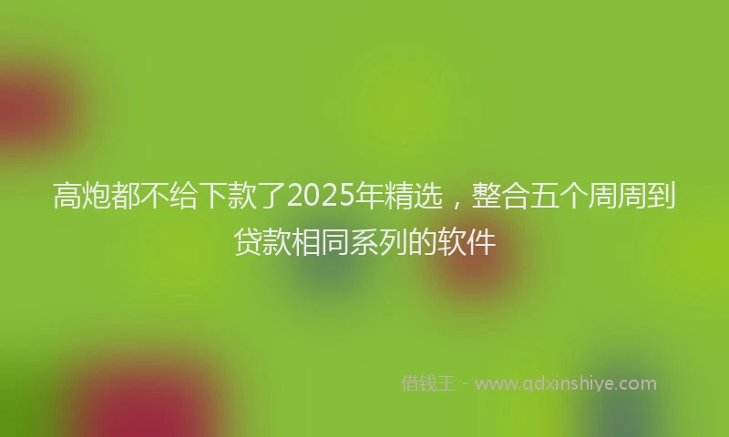 高炮都不给下款了2025年精选，整合五个周周到贷款相同系列的软件