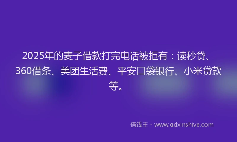 2025年的麦子借款打完电话被拒有：读秒贷、360借条、美团生活费、平安口袋银行、小米贷款等。