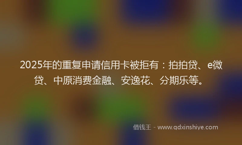 2025年的重复申请信用卡被拒有：拍拍贷、e微贷、中原消费金融、安逸花、分期乐等。