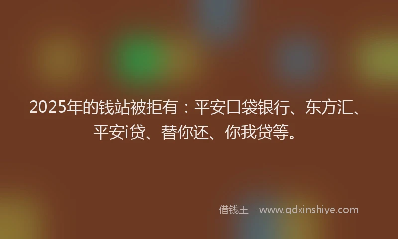 2025年的钱站被拒有：平安口袋银行、东方汇、平安i贷、替你还、你我贷等。