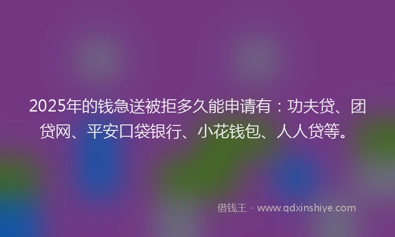 2025年的钱急送被拒多久能申请有：功夫贷、团贷网、平安口袋银行、小花钱包、人人贷等。
