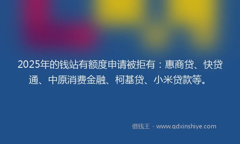 2025年的钱站有额度申请被拒有：惠商贷、快贷通、中原消费金融、柯基贷、小米贷款等。