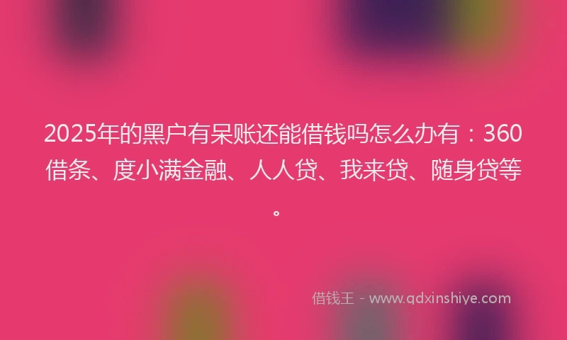2025年的黑户有呆账还能借钱吗怎么办有：360借条、度小满金融、人人贷、我来贷、随身贷等。