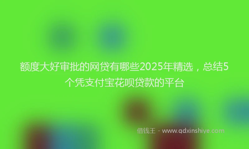 额度大好审批的网贷有哪些2025年精选，总结5个凭支付宝花呗贷款的平台