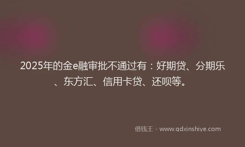 2025年的金e融审批不通过有：好期贷、分期乐、东方汇、信用卡贷、还呗等。