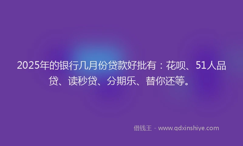 2025年的银行几月份贷款好批有：花呗、51人品贷、读秒贷、分期乐、替你还等。