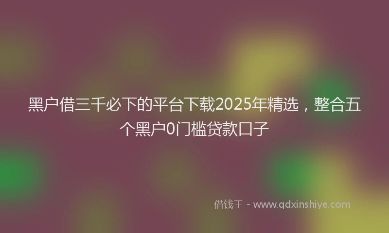 黑户借三千必下的平台下载2025年精选，整合五个黑户0门槛贷款口子