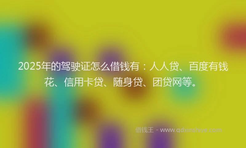 2025年的驾驶证怎么借钱有：人人贷、百度有钱花、信用卡贷、随身贷、团贷网等。