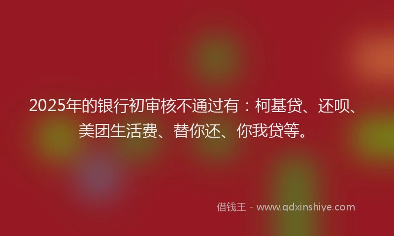 2025年的银行初审核不通过有：柯基贷、还呗、美团生活费、替你还、你我贷等。