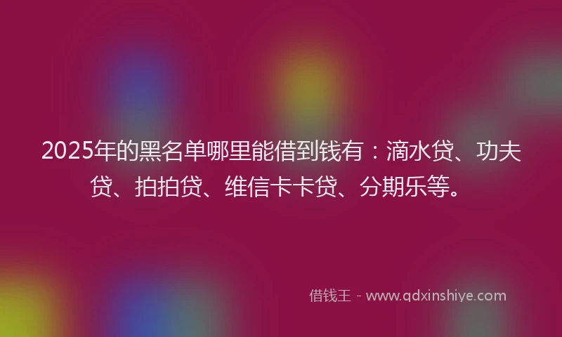 2025年的黑名单哪里能借到钱有：滴水贷、功夫贷、拍拍贷、维信卡卡贷、分期乐等。