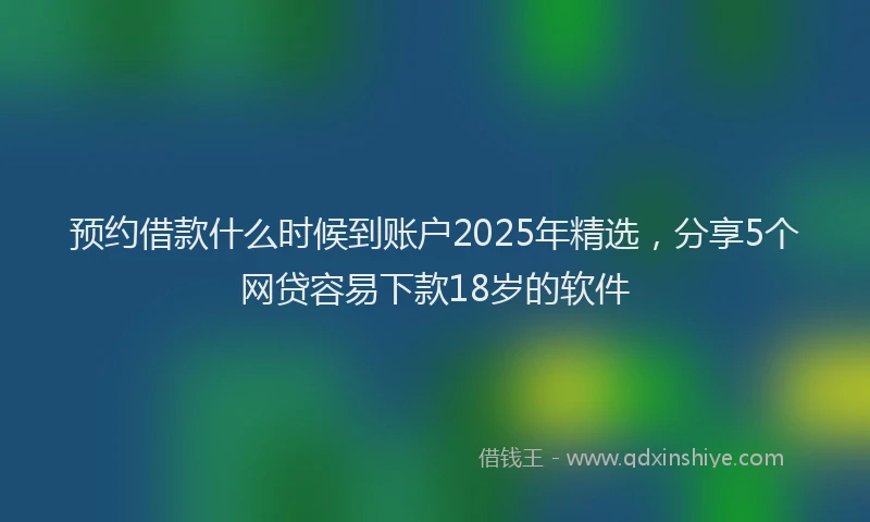 预约借款什么时候到账户2025年精选，分享5个网贷容易下款18岁的软件