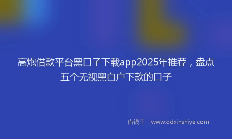 高炮借款平台黑口子下载app2025年推荐，盘点五个无视黑白户下款的口子