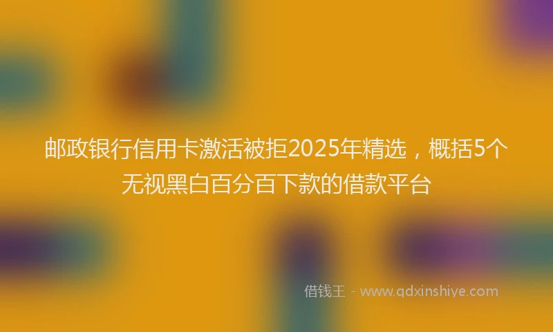 邮政银行信用卡激活被拒2025年精选，概括5个无视黑白百分百下款的借款平台