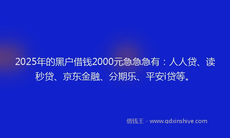 2025年的黑户借钱2000元急急急有：人人贷、读秒贷、京东金融、分期乐、平安i贷等。
